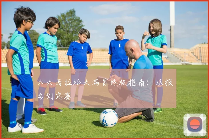 六大马拉松大满贯终极指南：从报名到完赛